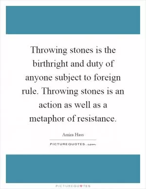 Throwing stones is the birthright and duty of anyone subject to foreign rule. Throwing stones is an action as well as a metaphor of resistance Picture Quote #1