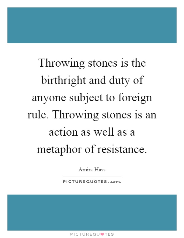 Throwing stones is the birthright and duty of anyone subject to foreign rule. Throwing stones is an action as well as a metaphor of resistance Picture Quote #1