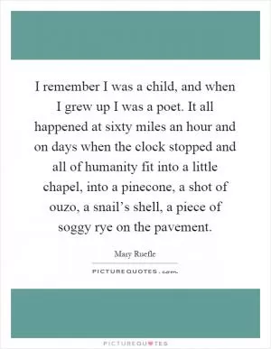 I remember I was a child, and when I grew up I was a poet. It all happened at sixty miles an hour and on days when the clock stopped and all of humanity fit into a little chapel, into a pinecone, a shot of ouzo, a snail’s shell, a piece of soggy rye on the pavement Picture Quote #1