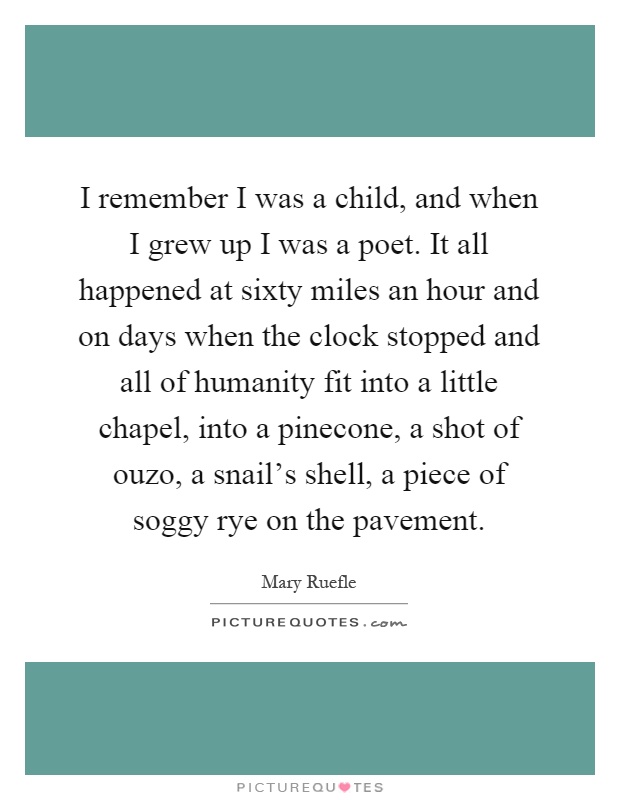 I remember I was a child, and when I grew up I was a poet. It all happened at sixty miles an hour and on days when the clock stopped and all of humanity fit into a little chapel, into a pinecone, a shot of ouzo, a snail's shell, a piece of soggy rye on the pavement Picture Quote #1