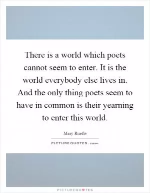 There is a world which poets cannot seem to enter. It is the world everybody else lives in. And the only thing poets seem to have in common is their yearning to enter this world Picture Quote #1