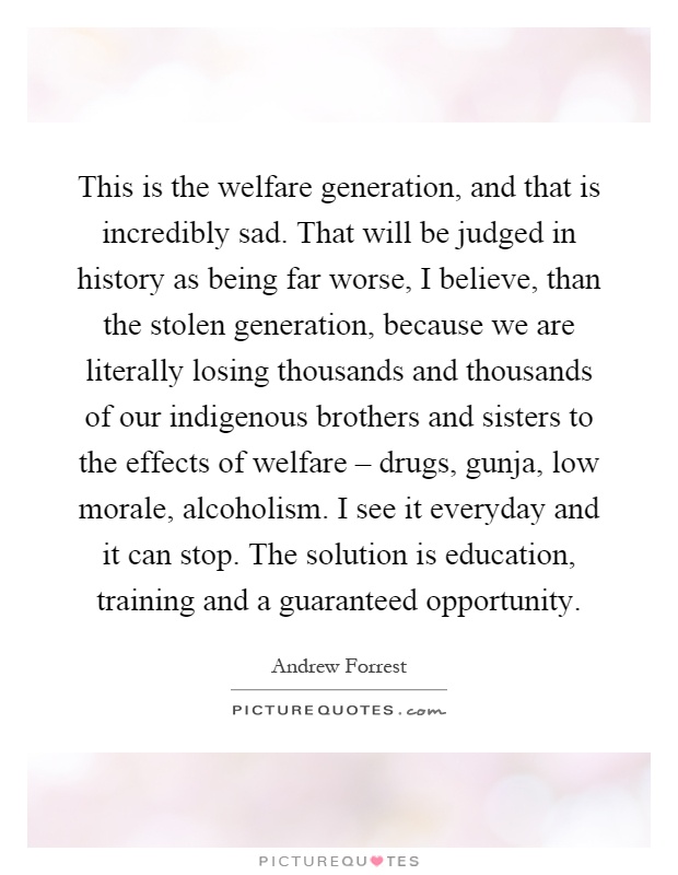 This is the welfare generation, and that is incredibly sad. That will be judged in history as being far worse, I believe, than the stolen generation, because we are literally losing thousands and thousands of our indigenous brothers and sisters to the effects of welfare – drugs, gunja, low morale, alcoholism. I see it everyday and it can stop. The solution is education, training and a guaranteed opportunity Picture Quote #1