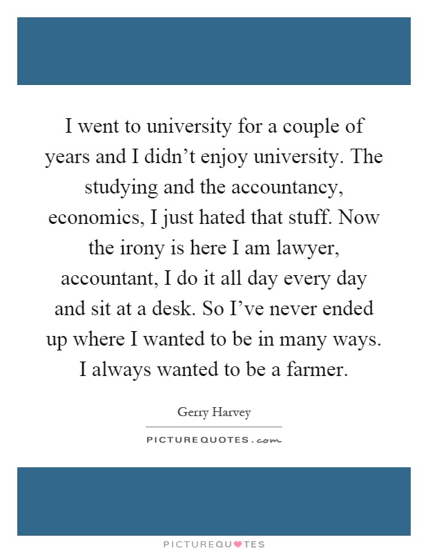 I went to university for a couple of years and I didn't enjoy university. The studying and the accountancy, economics, I just hated that stuff. Now the irony is here I am lawyer, accountant, I do it all day every day and sit at a desk. So I've never ended up where I wanted to be in many ways. I always wanted to be a farmer Picture Quote #1