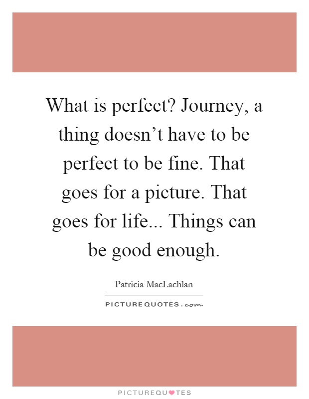What is perfect? Journey, a thing doesn't have to be perfect to be fine. That goes for a picture. That goes for life... Things can be good enough Picture Quote #1