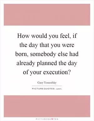 How would you feel, if the day that you were born, somebody else had already planned the day of your execution? Picture Quote #1
