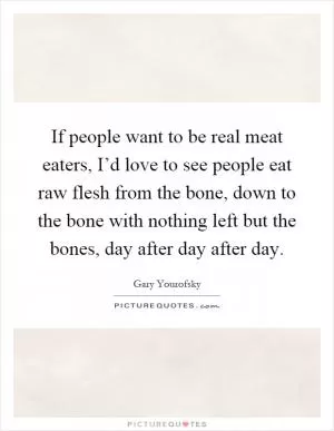 If people want to be real meat eaters, I’d love to see people eat raw flesh from the bone, down to the bone with nothing left but the bones, day after day after day Picture Quote #1