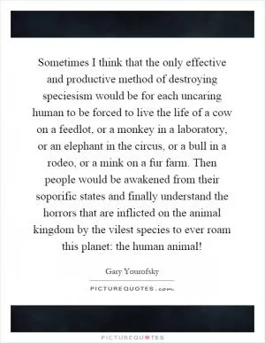 Sometimes I think that the only effective and productive method of destroying speciesism would be for each uncaring human to be forced to live the life of a cow on a feedlot, or a monkey in a laboratory, or an elephant in the circus, or a bull in a rodeo, or a mink on a fur farm. Then people would be awakened from their soporific states and finally understand the horrors that are inflicted on the animal kingdom by the vilest species to ever roam this planet: the human animal! Picture Quote #1