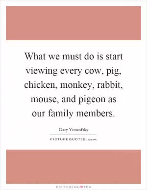 What we must do is start viewing every cow, pig, chicken, monkey, rabbit, mouse, and pigeon as our family members Picture Quote #1