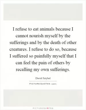 I refuse to eat animals because I cannot nourish myself by the sufferings and by the death of other creatures. I refuse to do so, because I suffered so painfully myself that I can feel the pain of others by recalling my own sufferings Picture Quote #1