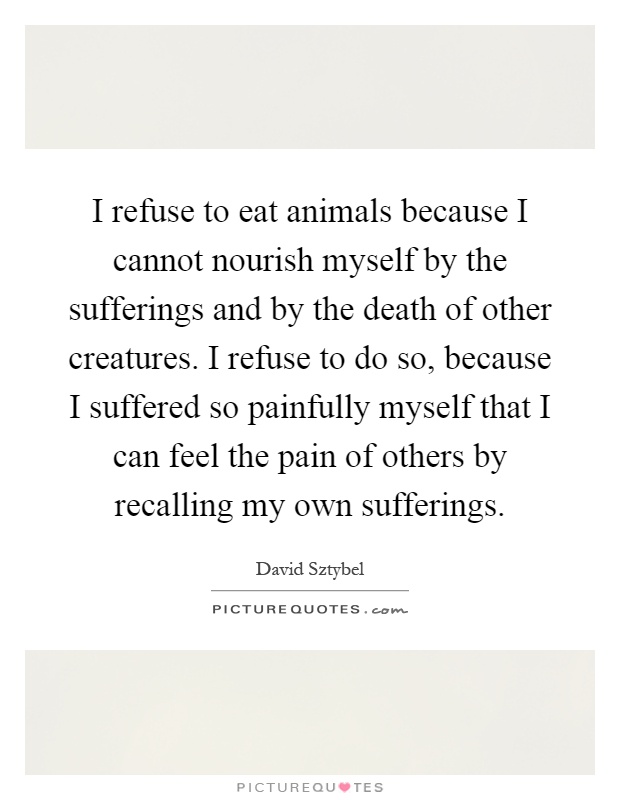 I refuse to eat animals because I cannot nourish myself by the sufferings and by the death of other creatures. I refuse to do so, because I suffered so painfully myself that I can feel the pain of others by recalling my own sufferings Picture Quote #1