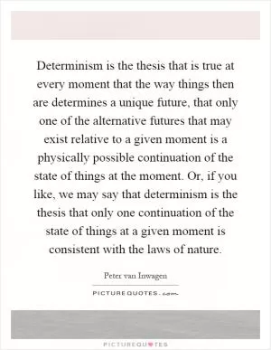 Determinism is the thesis that is true at every moment that the way things then are determines a unique future, that only one of the alternative futures that may exist relative to a given moment is a physically possible continuation of the state of things at the moment. Or, if you like, we may say that determinism is the thesis that only one continuation of the state of things at a given moment is consistent with the laws of nature Picture Quote #1