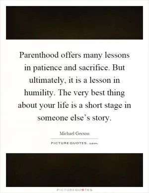 Parenthood offers many lessons in patience and sacrifice. But ultimately, it is a lesson in humility. The very best thing about your life is a short stage in someone else’s story Picture Quote #1
