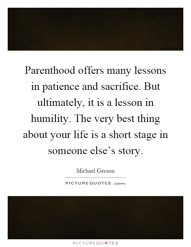 Parenthood offers many lessons in patience and sacrifice. But ultimately, it is a lesson in humility. The very best thing about your life is a short stage in someone else's story Picture Quote #1
