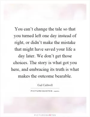 You can’t change the tale so that you turned left one day instead of right, or didn’t make the mistake that might have saved your life a day later. We don’t get those choices. The story is what got you here, and embracing its truth is what makes the outcome bearable Picture Quote #1