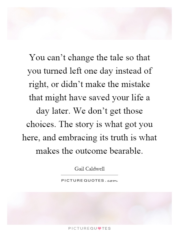 You can't change the tale so that you turned left one day instead of right, or didn't make the mistake that might have saved your life a day later. We don't get those choices. The story is what got you here, and embracing its truth is what makes the outcome bearable Picture Quote #1