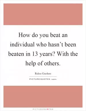How do you beat an individual who hasn’t been beaten in 13 years? With the help of others Picture Quote #1