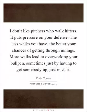 I don’t like pitchers who walk hitters. It puts pressure on your defense. The less walks you have, the better your chances of getting through innings. More walks lead to overworking your bullpen, sometimes just by having to get somebody up, just in case Picture Quote #1