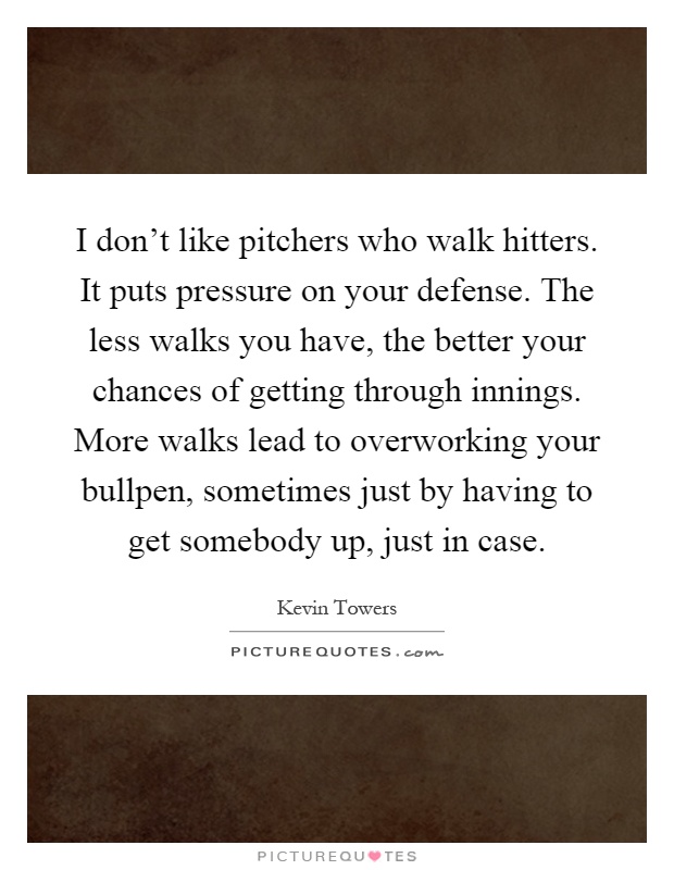I don't like pitchers who walk hitters. It puts pressure on your defense. The less walks you have, the better your chances of getting through innings. More walks lead to overworking your bullpen, sometimes just by having to get somebody up, just in case Picture Quote #1