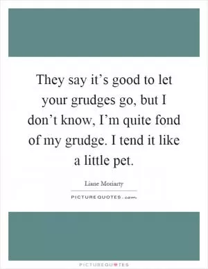They say it’s good to let your grudges go, but I don’t know, I’m quite fond of my grudge. I tend it like a little pet Picture Quote #1
