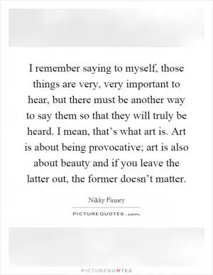 I remember saying to myself, those things are very, very important to hear, but there must be another way to say them so that they will truly be heard. I mean, that’s what art is. Art is about being provocative; art is also about beauty and if you leave the latter out, the former doesn’t matter Picture Quote #1