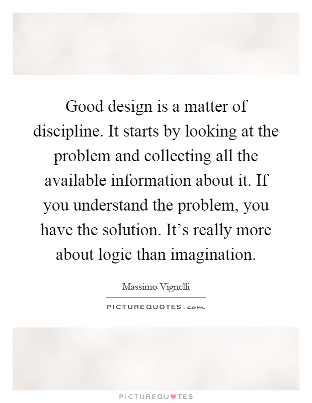 Good design is a matter of discipline. It starts by looking at the problem and collecting all the available information about it. If you understand the problem, you have the solution. It's really more about logic than imagination Picture Quote #1