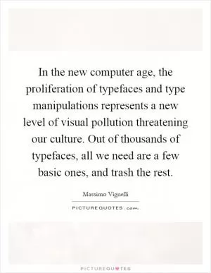 In the new computer age, the proliferation of typefaces and type manipulations represents a new level of visual pollution threatening our culture. Out of thousands of typefaces, all we need are a few basic ones, and trash the rest Picture Quote #1