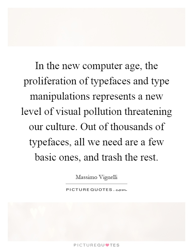 In the new computer age, the proliferation of typefaces and type manipulations represents a new level of visual pollution threatening our culture. Out of thousands of typefaces, all we need are a few basic ones, and trash the rest Picture Quote #1