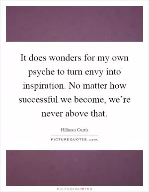 It does wonders for my own psyche to turn envy into inspiration. No matter how successful we become, we’re never above that Picture Quote #1