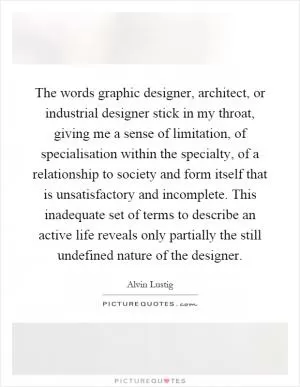 The words graphic designer, architect, or industrial designer stick in my throat, giving me a sense of limitation, of specialisation within the specialty, of a relationship to society and form itself that is unsatisfactory and incomplete. This inadequate set of terms to describe an active life reveals only partially the still undefined nature of the designer Picture Quote #1
