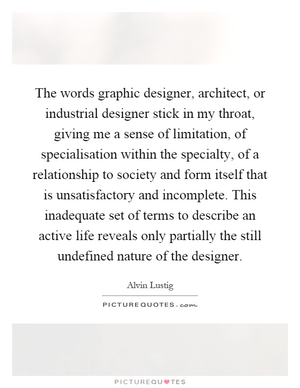 The words graphic designer, architect, or industrial designer stick in my throat, giving me a sense of limitation, of specialisation within the specialty, of a relationship to society and form itself that is unsatisfactory and incomplete. This inadequate set of terms to describe an active life reveals only partially the still undefined nature of the designer Picture Quote #1