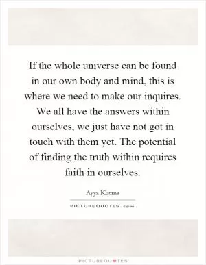 If the whole universe can be found in our own body and mind, this is where we need to make our inquires. We all have the answers within ourselves, we just have not got in touch with them yet. The potential of finding the truth within requires faith in ourselves Picture Quote #1