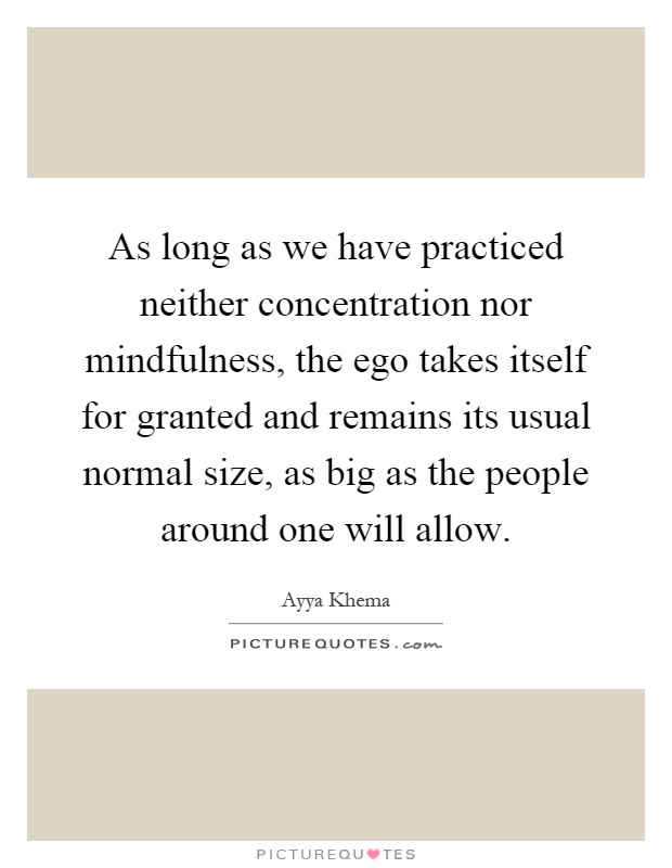 As long as we have practiced neither concentration nor mindfulness, the ego takes itself for granted and remains its usual normal size, as big as the people around one will allow Picture Quote #1