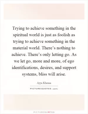 Trying to achieve something in the spiritual world is just as foolish as trying to achieve something in the material world. There’s nothing to achieve. There’s only letting go. As we let go, more and more, of ego identifications, desires, and support systems, bliss will arise Picture Quote #1