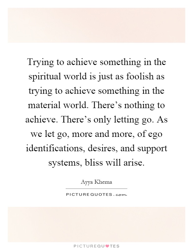 Trying to achieve something in the spiritual world is just as foolish as trying to achieve something in the material world. There's nothing to achieve. There's only letting go. As we let go, more and more, of ego identifications, desires, and support systems, bliss will arise Picture Quote #1