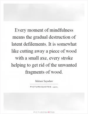Every moment of mindfulness means the gradual destruction of latent defilements. It is somewhat like cutting away a piece of wood with a small axe, every stroke helping to get rid of the unwanted fragments of wood Picture Quote #1
