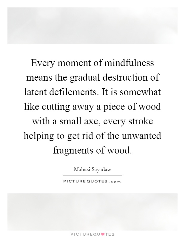 Every moment of mindfulness means the gradual destruction of latent defilements. It is somewhat like cutting away a piece of wood with a small axe, every stroke helping to get rid of the unwanted fragments of wood Picture Quote #1