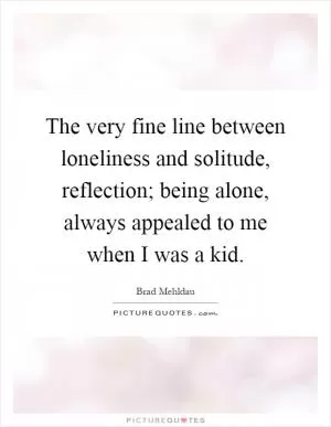 The very fine line between loneliness and solitude, reflection; being alone, always appealed to me when I was a kid Picture Quote #1