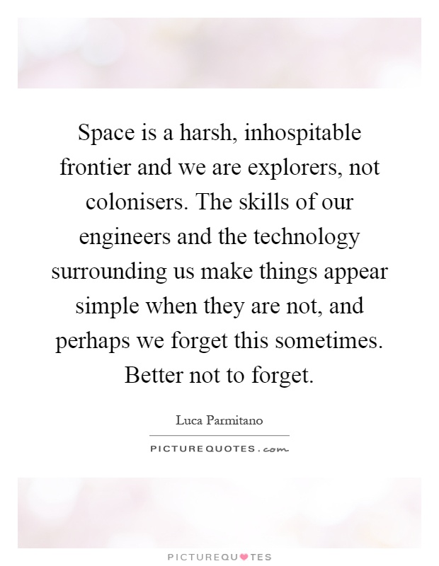 Space is a harsh, inhospitable frontier and we are explorers, not colonisers. The skills of our engineers and the technology surrounding us make things appear simple when they are not, and perhaps we forget this sometimes. Better not to forget Picture Quote #1