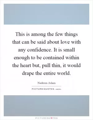 This is among the few things that can be said about love with any confidence. It is small enough to be contained within the heart but, pull thin, it would drape the entire world Picture Quote #1