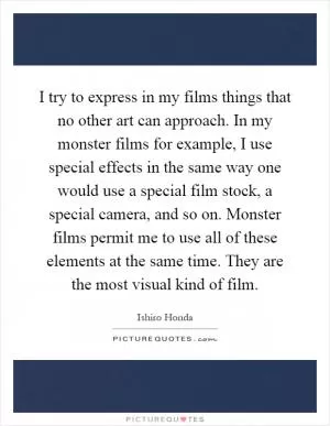 I try to express in my films things that no other art can approach. In my monster films for example, I use special effects in the same way one would use a special film stock, a special camera, and so on. Monster films permit me to use all of these elements at the same time. They are the most visual kind of film Picture Quote #1