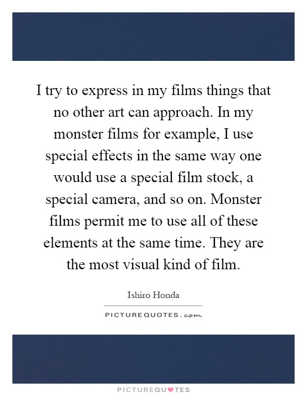 I try to express in my films things that no other art can approach. In my monster films for example, I use special effects in the same way one would use a special film stock, a special camera, and so on. Monster films permit me to use all of these elements at the same time. They are the most visual kind of film Picture Quote #1