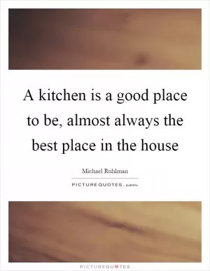 A kitchen is a good place to be, almost always the best place in the house Picture Quote #1