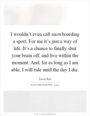 I wouldn’t even call snowboarding a sport. For me it’s just a way of life. It’s a chance to finally shut your brain off, and live within the moment. And, for as long as I am able, I will ride until the day I die Picture Quote #1