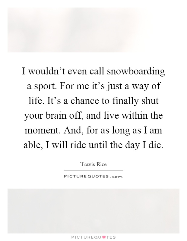 I wouldn't even call snowboarding a sport. For me it's just a way of life. It's a chance to finally shut your brain off, and live within the moment. And, for as long as I am able, I will ride until the day I die Picture Quote #1