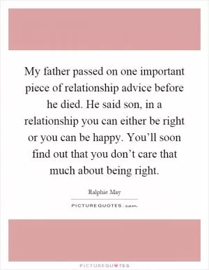 My father passed on one important piece of relationship advice before he died. He said son, in a relationship you can either be right or you can be happy. You’ll soon find out that you don’t care that much about being right Picture Quote #1