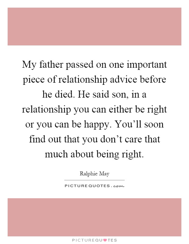 My father passed on one important piece of relationship advice before he died. He said son, in a relationship you can either be right or you can be happy. You'll soon find out that you don't care that much about being right Picture Quote #1
