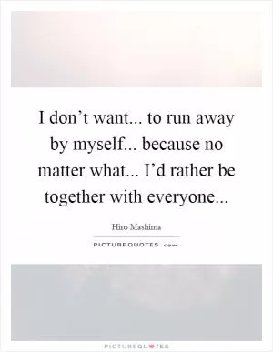 I don’t want... to run away by myself... because no matter what... I’d rather be together with everyone Picture Quote #1