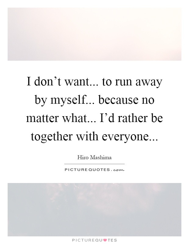 I don't want... to run away by myself... because no matter what... I'd rather be together with everyone Picture Quote #1