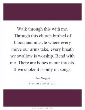 Walk through this with me. Through this church birthed of blood and muscle where every move our arms take, every breath we swallow is worship. Bend with me. There are bones in our throats. If we choke it is only on songs Picture Quote #1
