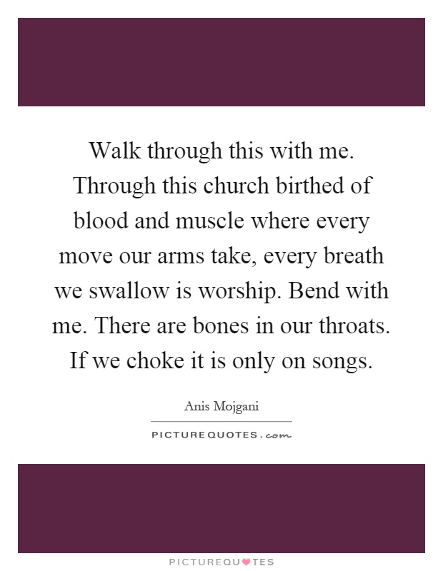 Walk through this with me. Through this church birthed of blood and muscle where every move our arms take, every breath we swallow is worship. Bend with me. There are bones in our throats. If we choke it is only on songs Picture Quote #1